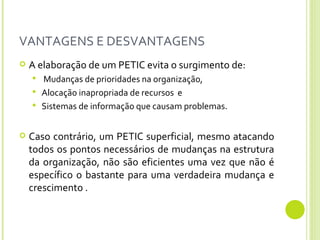 VANTAGENS E DESVANTAGENS A elaboração de um PETIC evita o surgimento de: Mudanças de prioridades na organização, Alocação inapropriada de recursos  e Sistemas de informação que causam problemas.  Caso contrário, um PETIC superficial, mesmo atacando todos os pontos necessários de mudanças na estrutura da organização, não são eficientes uma vez que não é específico o bastante para uma verdadeira mudança e crescimento . 