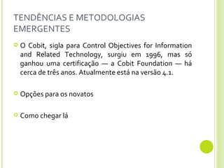 TENDÊNCIAS E METODOLOGIAS EMERGENTES O Cobit, sigla para Control Objectives for Information and Related Technology, surgiu em 1996, mas só ganhou uma certificação — a Cobit Foundation — há cerca de três anos. Atualmente está na versão 4.1. Opções para os novatos Como chegar lá 
