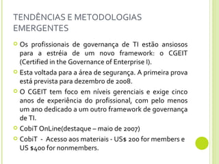 TENDÊNCIAS E METODOLOGIAS EMERGENTES Os profissionais de governança de TI estão ansiosos para a estréia de um novo framework: o CGEIT (Certified in the Governance of Enterprise I).  Esta voltada para a área de segurança. A primeira prova está prevista para dezembro de 2008.  O CGEIT tem foco em níveis gerenciais e exige cinco anos de experiência do profissional, com pelo menos um ano dedicado a um outro framework de governança de TI.  CobiT OnLine(destaque – maio de 2007) CobiT  -  Acesso aos materiais - US$ 200 for members e US $400 for nonmembers.  