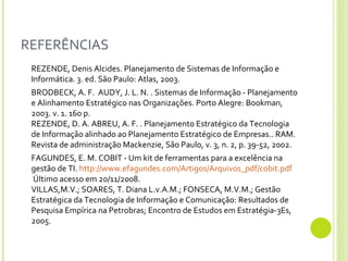 REFERÊNCIAS REZENDE, Denis Alcides. Planejamento de Sistemas de Informação e Informática. 3. ed. São Paulo: Atlas, 2003. BRODBECK, A. F.  AUDY, J. L. N. . Sistemas de Informação - Planejamento e Alinhamento Estratégico nas Organizações. Porto Alegre: Bookman, 2003. v. 1. 160 p. REZENDE, D. A. ABREU, A. F. . Planejamento Estratégico da Tecnologia de Informação alinhado ao Planejamento Estratégico de Empresas.. RAM. Revista de administração Mackenzie, São Paulo, v. 3, n. 2, p. 39-52, 2002.  FAGUNDES, E. M. COBIT - Um kit de ferramentas para a excelência na gestão de TI.  http://www.efagundes.com/Artigos/Arquivos_pdf/cobit.pdf  Último acesso em 20/11/2008. VILLAS,M.V.; SOARES, T. Diana L.v.A.M.; FONSECA, M.V.M.; Gestão Estratégica da Tecnologia de Informação e Comunicação: Resultados de Pesquisa Empírica na Petrobras; Encontro de Estudos em Estratégia-3Es, 2005. 