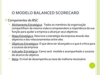 O MODELO BALANCED SCORECARD  Componentes do BSC Alinhamento Estratégico :  Todos os membros da organização compartilham da mesma visão e compreendem a importância da sua função para ajudar a empresa a alcançar seus objetivos Mapa Estratégico : Descreve a estratégia da empresa através dos objetivos e dos relacionamentos entre eles Objetivos Estratégico : O que deve ser alcançado e o que é crítico para o sucesso da empresa Indicador Estratégico : Como será  medido e acompanhado o sucesso do alcance do objetivo Meta : O nível de desempenho ou taxa de melhoria necessário 