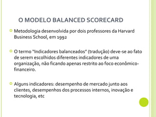 O MODELO BALANCED SCORECARD  Metodologia desenvolvida por dois professores da Harvard Business School, em 1992 O termo “Indicadores balanceados” (tradução) deve-se ao fato de serem escolhidos diferentes indicadores de uma organização, não ficando apenas restrito ao foco econômico-financeiro.  Alguns indicadores: desempenho de mercado junto aos clientes, desempenhos dos processos internos, inovação e tecnologia, etc 
