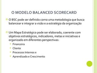O MODELO BALANCED SCORECARD  O BSC pode ser definido como uma metodologia que busca balancear e integrar a visão e a estratégia da organização Um Mapa Estratégico pode ser elaborado, coerente com objetivos estratégicos, indicadores, metas e iniciativas e organizado em diferentes perspectivas:  Financeira Cliente Processos Internos e  Aprendizado e Crescimento 