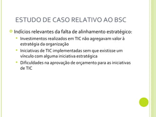 ESTUDO DE CASO RELATIVO AO BSC  Indícios relevantes da falta de alinhamento estratégico: Investimentos realizados em TIC não agregavam valor à estratégia da organização Iniciativas de TIC implementadas sem que existisse um vínculo com alguma iniciativa estratégica Dificuldades na aprovação de orçamento para as iniciativas de TIC  