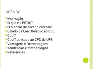 AGENDA Motivação O que é o PETIC? O Modelo Balanced Scorecard Estudo de Caso Relativo ao BSC CobiT CobiT aplicado ao CPD da UFS Vantagens e Desvantagens Tendências e Metodologias Referências 