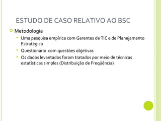 ESTUDO DE CASO RELATIVO AO BSC  Metodologia Uma pesquisa empírica com Gerentes de TIC e de Planejamento Estratégico Questionário  com questões objetivas Os dados levantados foram tratados por meio de técnicas estatísticas simples (Distribuição de Freqüência)  