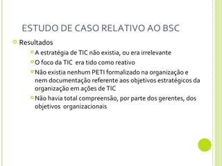 ESTUDO DE CASO RELATIVO AO BSC  Resultados A estratégia de TIC não existia, ou era irrelevante O foco da TIC  era tido como reativo Não existia nenhum PETI formalizado na organização e nem documentação referente aos objetivos estratégicos da organização em ações de TIC Não havia total compreensão, por parte dos gerentes, dos objetivos  organizacionais 