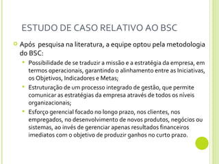 ESTUDO DE CASO RELATIVO AO BSC  Após  pesquisa na literatura, a equipe optou pela metodologia do BSC: Possibilidade de se traduzir a missão e a estratégia da empresa, em termos operacionais, garantindo o alinhamento entre as Iniciativas, os Objetivos, Indicadores e Metas;  Estruturação de um processo integrado de gestão, que permite comunicar as estratégias da empresa através de todos os níveis organizacionais;  Esforço gerencial focado no longo prazo, nos clientes, nos empregados, no desenvolvimento de novos produtos, negócios ou sistemas, ao invés de gerenciar apenas resultados financeiros imediatos com o objetivo de produzir ganhos no curto prazo.  
