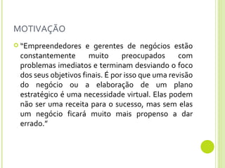 MOTIVAÇÃO “ Empreendedores e gerentes de negócios estão constantemente muito preocupados com problemas imediatos e terminam desviando o foco dos seus objetivos finais. É por isso que uma revisão do negócio ou a elaboração de um plano estratégico é uma necessidade virtual. Elas podem não ser uma receita para o sucesso, mas sem elas um negócio ficará muito mais propenso a dar errado.”  