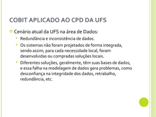 COBIT APLICADO AO CPD DA UFS Cenário atual da UFS na área de Dados: Redundância e inconsistência de dados.  Os sistemas não foram projetados de forma integrada, sendo assim, para cada necessidade local, foram desenvolvidas ou compradas soluções locais.  Diferentes soluções, geralmente, têm suas bases de dados, e essa falha na modelagem de dados gera problemas, como desconfiança na integridade dos dados, retrabalho, redundância, etc.  