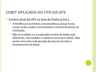 COBIT APLICADO AO CPD DA UFS Cenário atual da UFS na área de Dados (cont.): A tendência é aumentar a inconsistência, já que novos cursos serão criados e aumentarão o número de alunos na instituição. Não só os dados e a sua geração na base de dados está deficiente, mas também a maneira como ele é obtido. Não existe uma cultura de geração de atas de reuniões e levantamento de dados.  