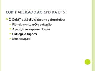 COBIT APLICADO AO CPD DA UFS O CobiT está dividido em 4 domínios:  Planejamento e Organização Aquisição e implementação Entrega e suporte Monitoração 