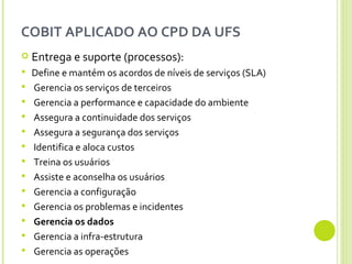 COBIT APLICADO AO CPD DA UFS Entrega e suporte (pr0cessos):  Define e mantém os acordos de níveis de serviços (SLA) Gerencia os serviços de terceiros Gerencia a performance e capacidade do ambiente Assegura a continuidade dos serviços Assegura a segurança dos serviços Identifica e aloca custos Treina os usuários Assiste e aconselha os usuários Gerencia a configuração Gerencia os problemas e incidentes Gerencia os dados Gerencia a infra-estrutura Gerencia as operações 