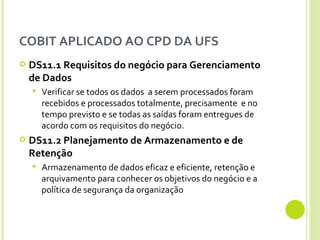 COBIT APLICADO AO CPD DA UFS DS11.1  Requisitos do negócio para Gerenciamento de Dados Verificar se todos os dados  a serem processados foram recebidos e processados totalmente, precisamente  e no tempo previsto e se todas as saídas foram entregues de acordo com os requisitos do negócio. DS11.2 Planejamento de Armazenamento e de Retenção  Armazenamento de dados eficaz e eficiente, retenção e arquivamento para conhecer os objetivos do negócio e a política de segurança da organização 