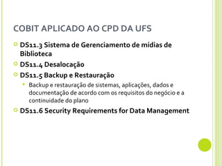 COBIT APLICADO AO CPD DA UFS DS11.3  Sistema de Gerenciamento de mídias de Biblioteca DS11.4 Desalocação DS11.5 Backup e Restauração Backup e restauração de sistemas, aplicações, dados e documentação de acordo com os requisitos do negócio e a continuidade do plano DS11.6 Security Requirements for Data Management 