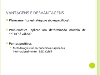 VANTAGENS E DESVANTAGENS Planejamentos estratégicos são específicos! Problemática: aplicar um determinado modelo de ‘PETIC’ é válido?  Pontos positivos Metodologias são reconhecidas e aplicadas internacionalmente.  BSC, CobiT 
