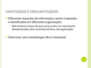 VANTAGENS E DESVANTAGENS Diferentes requisitos de informação a serem mapeados e identificados em diferentes organizações. Não teremos certeza de que vamos evitar um crescimento desestruturado, bem como fora de foco, da organização.  Selecionar uma metodologia não é o bastante! 