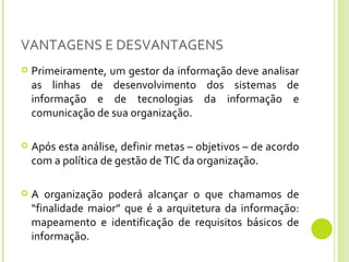VANTAGENS E DESVANTAGENS Primeiramente, um gestor da informação deve analisar as linhas de desenvolvimento dos sistemas de informação e de tecnologias da informação e comunicação de sua organização. Após esta análise, definir metas – objetivos – de acordo com a política de gestão de TIC da organização. A organização poderá alcançar o que chamamos de “finalidade maior” que é a arquitetura da informação: mapeamento e identificação de requisitos básicos de informação. 