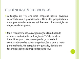 TENDÊNCIAS E METODOLOGIAS A função de TIC em uma empresa possui diversas características e propriedades. Uma das propriedades mais pesquisadas é o seu alinhamento à estratégia de negócios da empresa. Mais recentemente, as organizações têm buscado avaliar a maturidade da função de TIC de modo a identificar qual o seu desempenho, como ele é comparado ao das outras organizações e qual a meta para melhoria.Na pesquisa em questão, decidiu-se focar nas seguintes propriedades de TIC: 