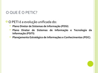 O QUE É O PETIC? O PETI é a evolução unificada do: Plano Diretor de Sistemas de Informação (PDSI) Plano Diretor de Sistemas de Informação e Tecnologia da Informação (PSITI)   Planejamento Estratégico de Informações e Conhecimentos (PEIC) . 