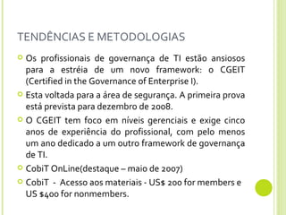 TENDÊNCIAS E METODOLOGIAS Os profissionais de governança de TI estão ansiosos para a estréia de um novo framework: o CGEIT (Certified in the Governance of Enterprise I).  Esta voltada para a área de segurança. A primeira prova está prevista para dezembro de 2008.  O CGEIT tem foco em níveis gerenciais e exige cinco anos de experiência do profissional, com pelo menos um ano dedicado a um outro framework de governança de TI.  CobiT OnLine(destaque – maio de 2007) CobiT  -  Acesso aos materiais - US$ 200 for members e US $400 for nonmembers.  