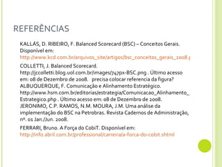 REFERÊNCIAS KALLÁS, D. RIBEIRO, F. Balanced Scorecard (BSC) – Conceitos Gerais. Disponível em:  http://www.kcd.com.br/arquivos_site/artigos/bsc_conceitos_gerais_2008.pdf COLLETTI, J. Balanced Scorecard. http://jccolletti.blog.uol.com.br/images/747px-BSC.png . Último acesso em: 08 de Dezembro de 2008.   precisa colocar referencia da figura? ALBUQUERQUE, F. Comunicação e Alinhamento Estratégico. http://www.hsm.com.br/editorias/estrategia/Comunicacao_Alinhamento_Estrategico.php . Último acesso em: 08 de Dezembro de 2008. JERONIMO, C.P. RAMOS, N.M. MOURA, J.M. Uma análise da implementação do BSC na Petrobras. Revista Cadernos de Administração, nº. 01 Jan./Jun. 2008. FERRARI, Bruno. A Força do CobiT. Disponível em:  http://info.abril.com.br/professional/carreira/a-forca-do-cobit.shtml 