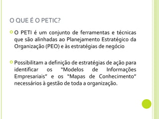 O QUE É O PETIC? O PETI é um conjunto de ferramentas e técnicas que são alinhadas ao Planejamento Estratégico da Organização (PEO) e às estratégias de negócio Possibilitam a definição de estratégias de ação para identificar os “Modelos de Informações Empresariais” e os “Mapas de Conhecimento” necessários à gestão de toda a organização.  