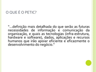 O QUE É O PETIC? “ ...definição mais detalhada do que serão as futuras necessidades de informação e comunicação da organização, e quais as tecnologias (infra-estrutura, hardware e software), dados, aplicações e recursos humanos que irão apoiar eficiente e eficazmente o desenvolvimento do negócio."  
