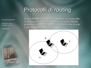 Protocolli di routing
Giovanni Cappellini   In una MANET è possibile installare un protocollo
                      di routing per fare in modo che due nodi distanti
“Routing in reti
wireless ad hoc”
             hoc”     possano comunicare con la collaborazione di uno
                      o più nodi interposti
22/02/2005
 