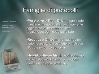Famiglie di protocolli
Giovanni Cappellini    •Pro Active o Table Driven: ogni nodo
“Routing in reti       mantiene in una tabella continuamente
wireless ad hoc”
             hoc”
                       aggiornata le informazioni per
22/02/2005
                       raggiungere ogni nodo della rete

                       •Reactive o On Demand: quando un
                       nodo necessita di trasmettere, richiede
                       alla rete un percorso valido

                       •Hybrid o Hierarchical: i nodi vengono
                       divisi in due livelli diversi e vengono
                       combinate diverse strategie
 
