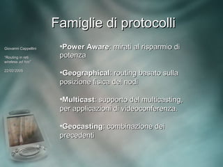 Famiglie di protocolli
Giovanni Cappellini    •Power Aware: mirati al risparmio di
“Routing in reti       potenza
wireless ad hoc”
             hoc”

22/02/2005
                       •Geographical: routing basato sulla
                       posizione fisica dei nodi

                       •Multicast: supporto del multicasting,
                       per applicazioni di videoconferenza.

                       •Geocasting: combinazione dei
                       precedenti
 