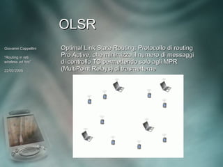 OLSR
Giovanni Cappellini   Optimal Link State Routing: Protocollo di routing
“Routing in reti      Pro Active, che minimizza il numero di messaggi
wireless ad hoc”
             hoc”     di controllo TC permettendo solo agli MPR
22/02/2005            (MultiPoint Relays) di trasmetterne
 