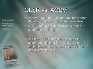 OLSR vs. AODV
                      • AODV: adatto per reti con poco movimento
Giovanni Cappellini
                        dei nodi, traffico non intensivo; scalabile.
“Routing in reti
wireless ad hoc”
             hoc”     • OLSR: adatto per applicazioni che non
22/02/2005
                        sopportano la latenza.


                      • AODV e OLSR sono stati scelti per le
                        sperimentazioni per la validità delle loro
                        implementazioni, e perché rappresentanti di
                        due diverse famiglie
 