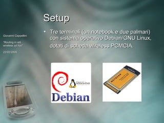 Setup
                      • Tre terminali (un notebook e due palmari)
Giovanni Cappellini
                        con sistema operativo Debian/GNU Linux,
“Routing in reti
wireless ad hoc”
             hoc”       dotati di scheda wireless PCMCIA.
22/02/2005
 