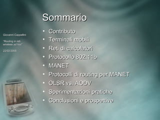 Sommario
Giovanni Cappellini
                      • Contributo
“Routing in reti      • Terminali mobili
wireless ad hoc”
             hoc”

22/02/2005
                      • Reti di calcolatori
                      • Protocollo 802.11b
                      • MANET
                      • Protocolli di routing per MANET
                      • OLSR vs. AODV
                      • Sperimentazioni pratiche
                      • Conclusioni e prospettive
 