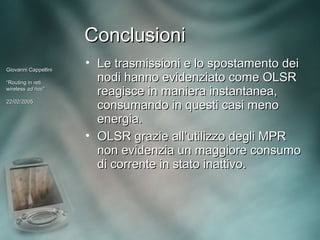 Conclusioni
Giovanni Cappellini
                      • Le trasmissioni e lo spostamento dei
“Routing in reti
                        nodi hanno evidenziato come OLSR
wireless ad hoc”
             hoc”
                        reagisce in maniera instantanea,
22/02/2005
                        consumando in questi casi meno
                        energia.
                      • OLSR grazie all’utilizzo degli MPR
                        non evidenzia un maggiore consumo
                        di corrente in stato inattivo.
 