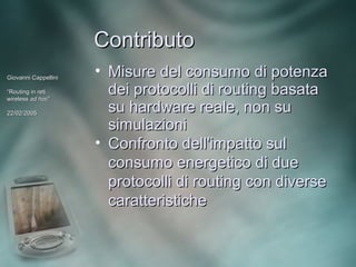 Contributo
Giovanni Cappellini
                      • Misure del consumo di potenza
“Routing in reti
wireless ad hoc”
             hoc”
                        dei protocolli di routing basata
22/02/2005
                        su hardware reale, non su
                        simulazioni
                      • Confronto dell'impatto sul
                        consumo energetico di due
                        protocolli di routing con diverse
                        caratteristiche
 