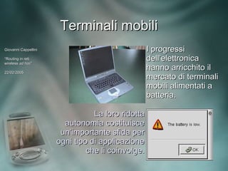 Terminali mobili
Giovanni Cappellini                                I progressi
“Routing in reti
wireless ad hoc”
             hoc”
                                                   dell’elettronica
22/02/2005
                                                   hanno arricchito il
                                                   mercato di terminali
                                                   mobili alimentati a
                                                   batteria.

                                 La loro ridotta
                        autonomia costituisce
                       un’importante sfida per
                      ogni tipo di applicazione
                               che li coinvolge.
 