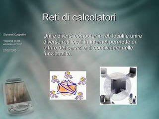 Reti di calcolatori
Giovanni Cappellini
                      Unire diversi computer in reti locali e unire
“Routing in reti
wireless ad hoc”
             hoc”
                      diverse reti locali in Internet permette di
22/02/2005
                      offrire dei servizi e di condividere delle
                      funzionalità.
 