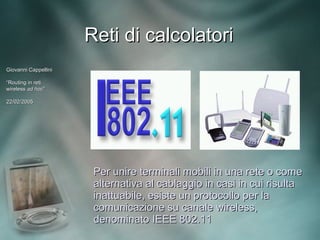 Reti di calcolatori
Giovanni Cappellini

“Routing in reti
wireless ad hoc”
             hoc”

22/02/2005




                       Per unire terminali mobili in una rete o come
                       alternativa al cablaggio in casi in cui risulta
                       inattuabile, esiste un protocollo per la
                       comunicazione su canale wireless,
                       denominato IEEE 802.11
 