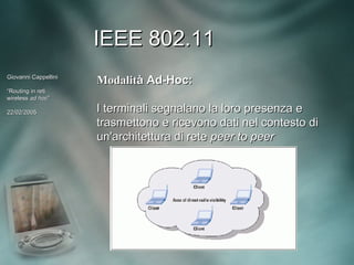 IEEE 802.11
Giovanni Cappellini
                      Modalità Ad-Hoc:
“Routing in reti
wireless ad hoc”
             hoc”

22/02/2005            I terminali segnalano la loro presenza e
                      trasmettono e ricevono dati nel contesto di
                      un'architettura di rete peer to peer
 
