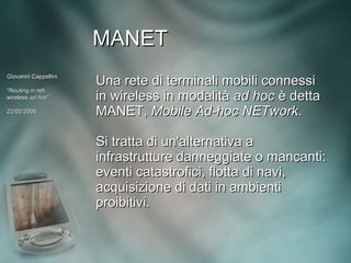 MANET
Giovanni Cappellini
                      Una rete di terminali mobili connessi
“Routing in reti
wireless ad hoc”
             hoc”     in wireless in modalità ad hoc è detta
22/02/2005            MANET, Mobile Ad-hoc NETwork.

                      Si tratta di un'alternativa a
                      infrastrutture danneggiate o mancanti:
                      eventi catastrofici, flotta di navi,
                      acquisizione di dati in ambienti
                      proibitivi.
 