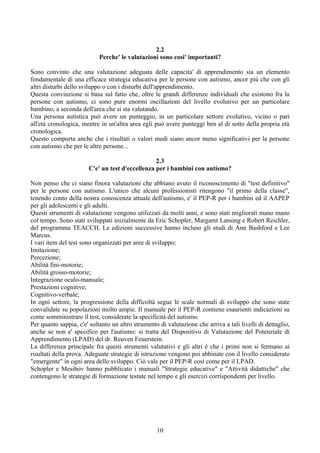 2.2
Perche' le valutazioni sono cosi' importanti?
Sono convinto che una valutazione adeguata delle capacita' di apprendimento sia un elemento
fondamentale di una efficace strategia educativa per le persone con autismo, ancor più che con gli
altri disturbi dello sviluppo o con i disturbi dell'apprendimento.
Questa convinzione si basa sul fatto che, oltre le grandi differenze individuali che esistono fra la
persone con autismo, ci sono pure enormi oscillazioni del livello evolutivo per un particolare
bambino, a seconda dell'area che si sta valutando.
Una persona autistica può avere un punteggio, in un particolare settore evolutivo, vicino o pari
all'età cronologica, mentre in un'altra area egli può avere punteggi ben al di sotto della propria età
cronologica.
Questo comporta anche che i risultati o valori medi siano ancor meno significativi per la persone
con autismo che per le altre persone...
2.3
C'e' un test d'eccellenza per i bambini con autismo?
Non penso che ci siano finora valutazioni che abbiano avuto il riconoscimento di "test definitivo"
per le persone con autismo. L'unico che alcuni professionisti ritengono "il primo della classe",
tenendo conto della nostra conoscenza attuale dell'autismo, e' il PEP-R per i bambini ed il AAPEP
per gli adolescenti e gli adulti.
Questi strumenti di valutazione vengono utilizzati da molti anni, e sono stati migliorati mano mano
col tempo. Sono stati sviluppati inizialmente da Eric Schopler, Margaret Lansing e Robert Reichler,
del programma TEACCH. Le edizioni successive hanno incluso gli studi di Ann Bashford e Lee
Marcus.
I vari item del test sono organizzati per aree di sviluppo:
Imitazione;
Percezione;
Abilità fini-motorie;
Abilità grosso-motorie;
Integrazione oculo-manuale;
Prestazioni cognitive;
Cognitivo-verbale;
In ogni settore, la progressione della difficoltà segue le scale normali di sviluppo che sono state
convalidate su popolazioni molto ampie. Il manuale per il PEP-R contiene esaurienti indicazioni su
come somministrare il test, considerate la specificità del autismo.
Per quanto sappia, c'e' soltanto un altro strumento di valutazione che arriva a tali livelli di dettaglio,
anche se non e' specifico per l'autismo: si tratta del Dispositivo di Valutazione del Potenziale di
Apprendimento (LPAD) del dr. Reuven Feuerstein.
La differenza principale fra questi strumenti valutativi e gli altri è che i primi non si fermano ai
risultati della prova. Adeguate strategie di istruzione vengono poi abbinate con il livello considerato
"emergente" in ogni area dello sviluppo. Ciò vale per il PEP-R così come per il LPAD.
Schopler e Mesibov hanno pubblicato i manuali "Strategie educative" e "Attività didattiche" che
contengono le strategie di formazione testate nel tempo e gli esercizi corrispondenti per livello.
10
 