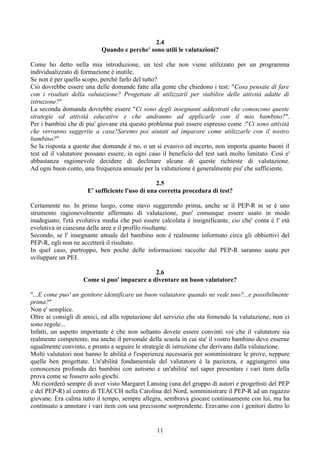 2.4
Quando e perche' sono utili le valutazioni?
Come ho detto nella mia introduzione, un test che non viene utilizzato per un programma
individualizzato di formazione è inutile.
Se non è per quello scopo, perchè farlo del tutto?
Ciò dovrebbe essere una delle domande fatte alla gente che chiedono i test: "Cosa pensate di fare
con i risultati della valutazione? Progettate di utilizzarli per stabilire delle attività adatte di
istruzione?"
La seconda domanda dovrebbe essere "Ci sono degli insegnanti addestrati che conoscono queste
strategie ed attività educative e che andranno ad applicarle con il mio bambino?".
Per i bambini che di piu' giovane età questo problema può essere espresso come :"Ci sono attività
che verranno suggerite a casa?Saremo poi aiutati ad imparare come utilizzarle con il nostro
bambino?"
Se la risposta a queste due domande è no, o un sì evasivo ed incerto, non importa quanto buoni il
test ed il valutatore possano essere, in ogni caso il beneficio del test sarà molto limitato. Così e'
abbastanza ragionevole decidere di declinare alcune di queste richieste di valutazione.
Ad ogni buon conto, una frequenza annuale per la valutazione è generalmente piu' che sufficiente.
2.5
E' sufficiente l'uso di una corretta procedura di test?
Certamente no. In primo luogo, come stavo suggerendo prima, anche se il PEP-R in se è uno
strumento ragionevolmente affermato di valutazione, puo' comunque essere usato in modo
inadeguato; l'età evolutiva media che può essere calcolata è insignificante, cio che' conta è l' età
evolutiva in ciascuna delle aree e il profilo risultante.
Secondo, se l' insegnante attuale del bambino non è realmente informato circa gli obbiettivi del
PEP-R, egli non ne accetterà il risultato.
In quel caso, purtroppo, ben poche delle informazioni raccolte dal PEP-R saranno usata per
sviluppare un PEI.
2.6
Come si puo' imparare a diventare un buon valutatore?
"...E come puo' un genitore identificare un buon valutatore quando ne vede uno?...e possibilmente
prima?"
Non e' semplice.
Oltre ai consigli di amici, ed alla reputazione del servizio che sta fornendo la valutazione, non ci
sono regole...
Infatti, un aspetto importante è che non soltanto dovete essere convinti voi che il valutatore sia
realmente competente, ma anche il personale della scuola in cui sta' il vostro bambino deve esserne
ugualmente convinto, e pronto a seguire le strategie di istruzione che derivano dalla valutazione.
Molti valutatori non hanno le abilità o l'esperienza necessaria per somministrare le prove, neppure
quelle ben progettate. Un'abilità fondamentale del valutatore è la pazienza, e aggiungerei una
conoscenza profonda dei bambini con autismo e un'abilita' nel saper presentare i vari item della
prova come se fossero solo giochi.
Mi ricorderò sempre di aver visto Margaret Lansing (una del gruppo di autori e progettisti del PEP
e del PEP-R) al centro di TEACCH nella Carolina del Nord, somministrare il PEP-R ad un ragazzo
giovane. Era calma tutto il tempo, sempre allegra, sembrava giocare continuamente con lui, ma ha
continuato a annotare i vari item con una precisione sorprendente. Eravamo con i genitori dietro lo
11
 
