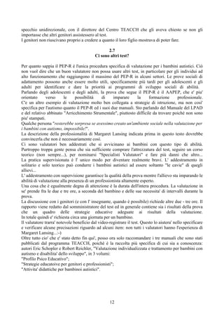 specchio unidirezionale, con il direttore del Centro TEACCH che gli aveva chiesto se non gli
importasse che altri genitori assistessero al test.
I genitori non riuscivano proprio a credere a quanto il loro figlio mostrava di poter fare.
2.7
Ci sono altri test?
Per quanto sappia il PEP-R è l'unica procedura specifica di valutazione per i bambini autistici. Ciò
non vuol dire che un buon valutatore non possa usare altri test, in particolare per gli individui ad
alto funzionamento che raggiungono il massimo del PEP-R in alcuni settori. Le prove sociali di
adattamento possono anche essere molto utili, specificamente più tardi per gli adolescenti e gli
adulti per identificare e dare la priorità ai programmi di sviluppo sociali di abilità.
Parlando degli adolescenti e degli adulti, la prova che segue il PEP-R è il AAPEP, che e' piu'
orientato verso le possibilità di imparare la formazione professionale.
C'e un altro esempio di valutazione molto ben collegata a strategie di istruzione, ma non cosi'
specifica per l'autismo quanto il PEP-R ed i suoi due manuali. Sto parlando del Manuale del LPAD
e del relativo abbinato "Arricchimento Strumentale", piuttosto difficile da trovare poiché non sono
piu' stampati.
Qualche persona "resterebbe sorpresa se avessimo creato un'ambiente sociale nella valutazione per
i bambini con autismo, impossibile!".
La descrizione della professionalità di Margaret Lansing indicata prima in questo testo dovrebbe
convincerla che non è necessariamente così.
Ci sono valutatori ben addestrati che si avvicinano ai bambini con questo tipo di abilità.
Purtroppo troppa gente pensa che sia sufficiente comprare l'attrezzatura del test, seguire un corso
teorico (non sempre...), per nominarsi "Specialisti Valutatori" e fare più danni che altro...
La pratica supervisionata è l' unico modo per diventare realmente bravi. L' addestramento in
solitario e solo teorico può condurre i bambini autistici ad essere soltanto "le cavie" di quegli
allievi...
L' addestramento con supervisione garantisce la qualità della prova mentre l'allievo sta imparando le
abilità di valutazione alla presenza di un professionista altamente esperto.
Una cosa che è egualmente degna di attenzione è la durata dell'intera procedura. La valutazione in
se' prende fra le due e tre ore, a seconda del bambino e delle sue necessita' di intervalli durante la
prova.
La discussione con i genitori (e con l' insegnante, quando è possibile) richiede altre due - tre ore. Il
rapporto viene redatto dal somministratore del test ed in generale contiene sia i risultati della prova
che un quadro delle strategie educative adeguate ai risultati della valutazione.
In totale quindi e' richiesta circa una giornata per un bambino.
Il valutatore trarra' notevole beneficio dal video-registrare il test. Questo lo aiutera' nello specificare
e verificare alcune precisazioni riguardo ad alcuni item: non tutti i valutatori hanno l'esperienza di
Margaret Lansing...:-)
Oltre tutto cio' che e' stato detto fin qui', posso ora solo raccomandare i tre manuali che sono stati
pubblicati dal programma TEACCH, poichè è la raccolta più specifica di cui sia a conoscenza:
autori Eric Schopler e Robert Reichler, "Valutazione individualizzata e trattamento per bambini con
autismo e disabilita' dello sviluppo", in 3 volumi:
"Profilo Psico Educativo";
"Strategie educatoive per genitori e professionisti";
"Attivita' didattiche per bambinoi autistici".
12
 