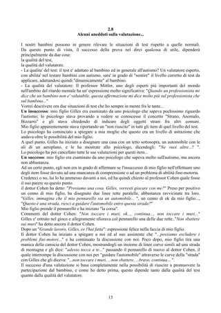 2.8
Alcuni aneddoti sulla valutazione...
I nostri bambini possono in genere rilevare le situazioni di test rispetto a quelle normali.
Da questo punto di vista, il successo della prova nel dirci qualcosa di utile, dipenderà
principalmente da due cose:
la qualità del test,
la qualità del valutatore.
- La qualita' del test: il test e' adattato al bambino ed in generale all'autismo? Un valutatore esperto,
con abilita' nel testare bambini con autismo, sara' in grado di "sentire" il livello corretto di test da
applicare, adattandosi quindi "dinamicamente" al bambino.
- La qualità del valutatore: Il professor Mittler, uno degli esperti più importanti del mondo
nell'ambito del ritardo mentale ha un' espressione molto significativa: "Quando un professionista mi
dice che un bambino non e' valutabile, questa affermazione mi dice molto più sul professionista che
sul bambino..."
Vorrei descrivere ora due situazioni di test che ho sempre in mente fra le tante...
Un insuccesso: mio figlio Gilles era esaminato da uno psicologo che sapeva pochissimo riguardo
l'autismo; lo psicologo stava provando a vedere se conoscesse il concetto "Strano, Anomalo,
Bizzarro" e gli stava chiedendo di indicare degli oggetti strani fra altri comuni.
Mio figlio apparentemente stava riportando un "non riuscito" in tutti gli item di quel livello del test.
Lo psicologo ha cominciato a spiegare a mia moglie che questo era un livello di astrazione che
andava oltre le possibilità del mio figlio.
A quel punto, Gilles ha iniziato a disegnare una casa con un tetto sottosopra, un automobile con le
ali di un aeroplano, e le ha mostrate allo psicologo, dicendogli: "Ne vuoi altre...? ".
Lo psicologo ha poi cancellato tutte le sue valutazioni per questi item...
Un successo: mio figlio era esaminato da uno psicologo che sapeva molto sull'autismo, ma ancora
non abbastanza.
Ad un certo punto, egli non era in grado di affermare se l'insuccesso di mio figlio nell'effettuare uno
degli item fosse dovuto ad una mancanza di comprensione o ad un problema di abilità fine-motoria.
Credeteci o no, lui lo ha ammesso davanti a noi, ed ha quindi chiesto al professor Cohen quale fosse
il suo parere su questo punto.
il dottor Cohen ha detto: "Proviamo una cosa. Gilles, vorresti giocare con me?" Preso per positivo
un cenno di mio figlio, ha disegnato due linee rette paralelle, abbastanza ravvicinate tra loro.
"Gilles, immagina che il mio pennarello sia un automobile... ", un cenno di ok da mio figlio...,
"Questo è una strada, riesci a guidare l'automobile entro questa strada?"
Mio figlio prende il pennarello e ha iniziato "la corsa".
Commenti del dottor Cohen: "Non toccare i muri, ok..., continua..., non toccare i muri..."
Gilles e' entrato nel gioco e allegramente sfiorava col pennarello una delle due rette.."Non sbattere
sui muri" ha detto ancora il dottor Cohen.
Dopo un "Grande lavoro, Gilles, ce l'hai fatta": espressione felice nella faccia di mio figlio.
Il dottor Cohen ha iniziato a spiegare a noi ed al suo assistente che "...possiamo escludere i
problemi fini-motori..." e ha continuato la discussione con noi. Poco dopo, mio figlio tira una
manica della camicia del dottor Cohen, mostrandogli un insieme di linee curve simili ad una strada
di montagna e gli dice: "adesso tocca a te..." passando il pennarello di nuovo al dottor Cohen, il
quale interrompe la discussione con noi per "guidare l'automobile" attraverso le curve della "strada"
con Gilles che gli diceva: "...non toccare i muri, ...non sbattere, ...bravo, continua... ".
Il successo d'una valutazione si basa completamente nella possibilità di riuscire a promuovere la
partecipazione dal bambino, e come ho detto prima, questo dipende tanto dalla qualità del test
quanto dalla qualità del valutatore.
13
 