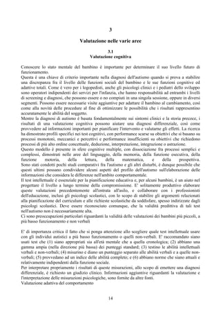 3
Valutazione nelle varie aree
3.1
Valutazione cognitiva
Conoscere lo stato mentale del bambino è importante per determinare il suo livello futuro di
funzionamento.
Questa è una chiave di criterio importante nella diagnosi dell'autismo quando si prova a stabilire
una discrepanza fra il livello delle funzioni sociali del bambino e le sue funzioni cognitive ed
adattive totali. Come è vero per i logopedisti, anche gli psicologi clinici e i pediatri dello sviluppo
sono operatori indipendenti dei servizi per l'infanzia, che hanno responsabilità ad entrambi i livelli
di screening e diagnosi, che possono essere o no compiuti in una singola sessione, oppure in diversi
segmenti. Possono essere necessarie visite aggiuntive per adattare il bambino al cambiamento, così
come alla novità delle procedure al fine di ottimizzare le possibilità che i risultati rappresentino
accuratamente le abilità del soggetto.
Mentre la diagnosi di autismo è basata fondamentalmente sui sintomi clinici e la storia precoce, i
risultati di una valutazione cognitiva possono aiutare una diagnosi differenziale, così come
provvedere ad informazioni importanti per pianificare l'intervento e valutarne gli effetti. La ricerca
ha dimostrato profili specifici nei test cognitivi, con performance scarse su obiettivi che si basano su
processi monotoni, meccanici e percettivi e performance insufficienti su obiettivi che richiedono
processi di più alto ordine concettuale, deduzione, interpretazione, integrazione o astrazione.
Questo modello è presente in sfere cognitive multiple, con dissociazione fra processi semplici e
complessi, dimostrati nelle aree del linguaggio, della memoria, della funzione esecutiva, della
funzione motoria, della lettura, della matematica, e della prospettiva.
Sono stati condotti pochi studi comparativi fra l'autismo e gli altri disturbi, è dunque possibile che
questi ultimi possano condividere alcuni aspetti del profilo dell'autismo sull'elaborazione delle
informazioni che considera le differenze nell'ambito comportamentale.
Il test intellettuale è essenziale per la pianificazione educativa e, per alcuni bambini, è un aiuto nel
progettare il livello a lungo termine della compromissione. E' solitamente produttivo elaborare
queste valutazioni precedentemente all'entrata all'asilo, e collaborare con i professionisti
dell'educazione, inclusi gli psicologi scolastici, con lo scopo di stabilire gli argomenti relazionati
alla pianificazione del curriculum e alle richieste scolastiche da soddisfare, spesso indirizzate dagli
psicologi scolastici. Deve essere riconosciuto comunque, che la validità predittiva di tali test
nell'autismo non è necessariamente alta.
Ci sono preoccupazioni particolari riguardanti la validità delle valutazioni dei bambini più piccoli, a
più basso funzionamento e non verbali
E' di importanza critica il fatto che si ponga attenzione allo scegliere quale test intellettuale usare
con gli individui autistici a più basso funzionamento o quelli non-verbali. E' raccomandato siano
usati test che (1) siano appropriati sia all'età mentale che a quella cronologica; (2) abbiano una
gamma ampia (nella direzione più bassa) dei punteggi standard; (3) testino le abilità intellettuali
verbali e non-verbali; (4) misurino e diano un punteggio separato alle abilità verbali e a quelle non-
verbali; (5) provvedano ad un indice delle abilità completo; e (6) abbiano norme che siano attuali e
relativamente indipendenti dalla funzione sociale.
Per interpretare propriamente i risultati di queste misurazioni, allo scopo di emettere una diagnosi
differenziale, è richiesto un giudizio clinico. Informazioni aggiuntive riguardanti la valutazione e
l'interpretazione delle misurazioni psicologiche, sono fornite da altre fonti.
Valutazione adattiva del comportamento
14
 