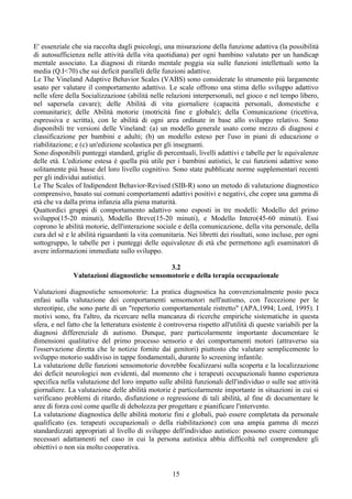 E' essenziale che sia raccolta dagli psicologi, una misurazione della funzione adattiva (la possibilità
di autosufficienza nelle attività della vita quotidiana) per ogni bambino valutato per un handicap
mentale associato. La diagnosi di ritardo mentale poggia sia sulle funzioni intellettuali sotto la
media (Q.I<70) che sui deficit paralleli delle funzioni adattive.
Le The Vineland Adaptive Behavior Scales (VABS) sono considerate lo strumento più largamente
usato per valutare il comportamento adattivo. Le scale offrono una stima dello sviluppo adattivo
nelle sfere della Socializzazione (abilità nelle relazioni interpersonali, nel gioco e nel tempo libero,
nel sapersela cavare); delle Abilità di vita giornaliere (capacità personali, domestiche e
comunitarie); delle Abilità motorie (motricità fine e globale); della Comunicazione (ricettiva,
espressiva e scritta), con le abilità di ogni area ordinate in base allo sviluppo relativo. Sono
disponibili tre versioni delle Vineland: (a) un modello generale usato come mezzo di diagnosi e
classificazione per bambini e adulti; (b) un modello esteso per l'uso in piani di educazione o
riabilitazione; e (c) un'edizione scolastica per gli insegnanti.
Sono disponibili punteggi standard, griglie di percentuali, livelli adattivi e tabelle per le equivalenze
delle età. L'edizione estesa è quella più utile per i bambini autistici, le cui funzioni adattive sono
solitamente più basse del loro livello cognitivo. Sono state pubblicate norme supplementari recenti
per gli individui autistici.
Le The Scales of Indipendent Behavior-Revised (SIB-R) sono un metodo di valutazione diagnostico
comprensivo, basato sui comuni comportamenti adattivi positivi e negativi, che copre una gamma di
età che va dalla prima infanzia alla piena maturità.
Quattordici gruppi di comportamento adattivo sono esposti in tre modelli: Modello del primo
sviluppo(15-20 minuti), Modello Breve(15-20 minuti), e Modello Intero(45-60 minuti). Essi
coprono le abilità motorie, dell'interazione sociale e della comunicazione, della vita personale, della
cura del sè e le abilità riguardanti la vita comunitaria. Nei libretti dei risultati, sono incluse, per ogni
sottogruppo, le tabelle per i punteggi delle equivalenze di età che permettono agli esaminatori di
avere informazioni immediate sullo sviluppo.
3.2
Valutazioni diagnostiche sensomotorie e della terapia occupazionale
Valutazioni diagnostiche sensomotorie: La pratica diagnostica ha convenzionalmente posto poca
enfasi sulla valutazione dei comportamenti sensomotori nell'autismo, con l'eccezione per le
stereotipie, che sono parte di un "repertorio comportamentale ristretto" (APA,1994; Lord, 1995). I
motivi sono, fra l'altro, da ricercare nella mancanza di ricerche empiriche sistematiche in questa
sfera, e nel fatto che la letteratura esistente è controversa rispetto all'utilità di queste variabili per la
diagnosi differenziale di autismo. Dunque, pare particolarmente importante documentare le
dimensioni qualitative del primo processo sensorio e dei comportamenti motori (attraverso sia
l'osservazione diretta che le notizie fornite dai genitori) piuttosto che valutare semplicemente lo
sviluppo motorio suddiviso in tappe fondamentali, durante lo screening infantile.
La valutazione delle funzioni sensomotorie dovrebbe focalizzarsi sulla scoperta e la localizzazione
dei deficit neurologici non evidenti, dal momento che i terapeuti occupazionali hanno esperienza
specifica nella valutazione del loro impatto sulle abilità funzionali dell'individuo o sulle sue attività
giornaliere. La valutazione delle abilità motorie è particolarmente importante in situazioni in cui si
verificano problemi di ritardo, disfunzione o regressione di tali abilità, al fine di documentare le
aree di forza così come quelle di debolezza per progettare e pianificare l'intervento.
La valutazione diagnostica delle abilità motorie fini e globali, può essere completata da personale
qualificato (es. terapeuti occupazionali o della riabilitazione) con una ampia gamma di mezzi
standardizzati appropriati al livello di sviluppo dell'individuo autistico: possono essere comunque
necessari adattamenti nel caso in cui la persona autistica abbia difficoltà nel comprendere gli
obiettivi o non sia molto cooperativa.
15
 