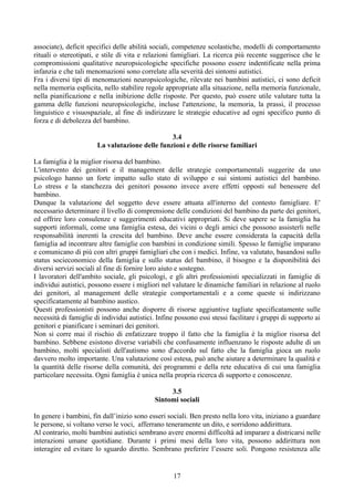 associate), deficit specifici delle abilità sociali, competenze scolastiche, modelli di comportamento
rituali o stereotipati, e stile di vita e relazioni famigliari. La ricerca più recente suggerisce che le
compromissioni qualitative neuropsicologiche specifiche possono essere indentificate nella prima
infanzia e che tali menomazioni sono correlate alla severità dei sintomi autistici.
Fra i diversi tipi di menomazioni neuropsicologiche, rilevate nei bambini autistici, ci sono deficit
nella memoria esplicita, nello stabilire regole appropriate alla situazione, nella memoria funzionale,
nella pianificazione e nella inibizione delle risposte. Per questo, può essere utile valutare tutta la
gamma delle funzioni neuropsicologiche, incluse l'attenzione, la memoria, la prassi, il processo
linguistico e visuospaziale, al fine di indirizzare le strategie educative ad ogni specifico punto di
forza e di debolezza del bambino.
3.4
La valutazione delle funzioni e delle risorse familiari
La famiglia è la miglior risorsa del bambino.
L'intervento dei genitori e il management delle strategie comportamentali suggerite da uno
psicologo hanno un forte impatto sullo stato di sviluppo e sui sintomi autistici del bambino.
Lo stress e la stanchezza dei genitori possono invece avere effetti opposti sul benessere del
bambino.
Dunque la valutazione del soggetto deve essere attuata all'interno del contesto famigliare. E'
necessario determinare il livello di comprensione delle condizioni del bambino da parte dei genitori,
ed offrire loro consulenze e suggerimenti educativi appropriati. Si deve sapere se la famiglia ha
supporti informali, come una famiglia estesa, dei vicini o degli amici che possono assisterli nelle
responsabilità inerenti la crescita del bambino. Deve anche essere considerata la capacità della
famiglia ad incontrare altre famiglie con bambini in condizione simili. Spesso le famiglie imparano
e comunicano di più con altri gruppi famigliari che con i medici. Infine, va valutato, basandosi sullo
status socieconomico della famiglia e sullo status del bambino, il bisogno e la disponibilità dei
diversi servizi sociali al fine di fornire loro aiuto e sostegno.
I lavoratori dell'ambito sociale, gli psicologi, e gli altri professionisti specializzati in famiglie di
individui autistici, possono essere i migliori nel valutare le dinamiche familiari in relazione al ruolo
dei genitori, al management delle strategie comportamentali e a come queste si indirizzano
specificatamente al bambino austico.
Questi professionisti possono anche disporre di risorse aggiuntive tagliate specificatamente sulle
necessità di famiglie di individui autistici. Infine possono essi stessi facilitare i gruppi di supporto ai
genitori e pianificare i seminari dei genitori.
Non si corre mai il rischio di enfatizzare troppo il fatto che la famiglia è la miglior risorsa del
bambino. Sebbene esistono diverse variabili che confusamente influenzano le risposte adulte di un
bambino, molti specialisti dell'autismo sono d'accordo sul fatto che la famiglia gioca un ruolo
davvero molto importante. Una valutazione così estesa, può anche aiutare a determinare la qualità e
la quantità delle risorse della comunità, dei programmi e della rete educativa di cui una famiglia
particolare necessita. Ogni famiglia è unica nella propria ricerca di supporto e conoscenze.
3.5
Sintomi sociali
In genere i bambini, fin dall’inizio sono esseri sociali. Ben presto nella loro vita, iniziano a guardare
le persone, si voltano verso le voci, afferrano teneramente un dito, e sorridono addirittura.
Al contrario, molti bambini autistici sembrano avere enormi difficoltà ad imparare a districarsi nelle
interazioni umane quotidiane. Durante i primi mesi della loro vita, possono addirittura non
interagire ed evitare lo sguardo diretto. Sembrano preferire l’essere soli. Pongono resistenza alle
17
 
