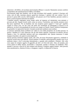 attenzioni e all’affetto, od accettano passivamente abbracci e coccole. Raramente cercano conforto
o rispondono alle manifestazioni di rabbia o all’affetto.
Diversamente dagli altri bambini, solo di rado diventano tristi quando i genitori li lasciano soli
come, solo di rado, mostrano piacere quand’essi ritornano. I genitori che non vedono l’ora di
provare la gioia delle coccole, dell’insegnare, del giocare con il loro bambino, possono sentirsi a
pezzi a causa di questa mancanza di risposte.
I bambini autistici impiegano molto tempo anche ad imparare ad interpretare cosa pensano o
provano gli altri. Segnali sociali sottili, come un sorriso, l’occhiolino, una smorfia, possono avere
ben poco significato. Per un bambino che non recepisce questi segnali il “vieni qui” significa
sempre la stessa cosa, sia che colui che parla stia sorridendo ed allungando le braccia in un
abbraccio, sia che lo stia guardando di traverso con i pugni sui fianchi. Senza l’abilità di interpretare
la gestualità e le espressioni facciali, il mondo sociale può sembrare assai confuso.
Le persone autistiche hanno problemi nel vedere le cose dalla prospettiva di un’altra persona. In
genere i bambini di 5 anni capiscono che gli altri hanno opinioni, sentimenti ed obiettivi diversi
rispetto a loro. Un individuo autistico può non comprenderlo mai. Questa mancanza li rende
incapaci di predire o di capire le azioni degli altri.
Alcune persone autistiche tendono anche, alle volte, ad essere fisicamente aggressive, rendendo le
relazioni sociali ancor più difficili. Alcuni perdono il controllo, particolarmente quando sono in un
ambiente strano o che li coinvolge intensamente, o quando sono arrabbiati e frustrati. Alle volte
sono capaci di rompere oggetti, di aggredire gli altri o di farsi del male. Alan, ad esempio, può
essere preda di rabbia intensa, picchiando e scalciando, quando è frustrato od arrabbiato. Paul,
quando e' nervoso o fuori di sé, può rompere una finestra o scagliare oggetti lontano. Altre persone
sono autodistruttive, sbattono la testa, si strappano i capelli, si colpiscono le braccia.
18
 